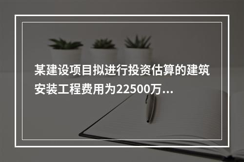 某建设项目拟进行投资估算的建筑安装工程费用为22500万元，