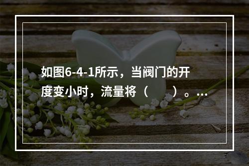 如图6-4-1所示，当阀门的开度变小时，流量将（　　）。[2