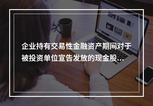 企业持有交易性金融资产期间对于被投资单位宣告发放的现金股利，