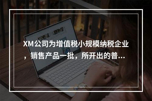 XM公司为增值税小规模纳税企业，销售产品一批，所开出的普通发