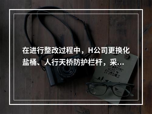 在进行整改过程中，H公司更换化盐桶、人行天桥防护栏杆，采取了