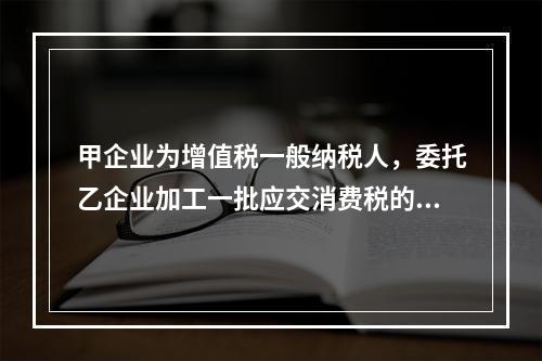 甲企业为增值税一般纳税人，委托乙企业加工一批应交消费税的W材