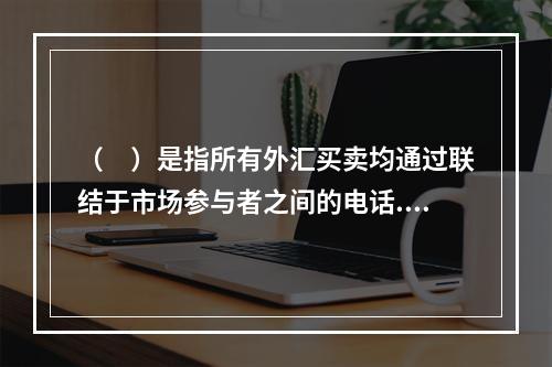 （　）是指所有外汇买卖均通过联结于市场参与者之间的电话.电传