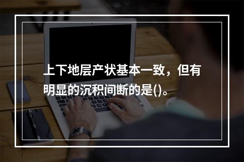 上下地层产状基本一致，但有明显的沉积间断的是()。