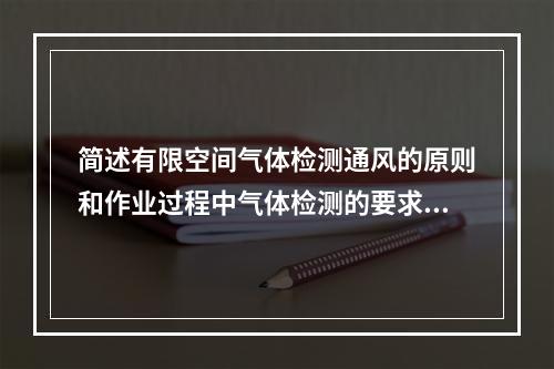 简述有限空间气体检测通风的原则和作业过程中气体检测的要求。