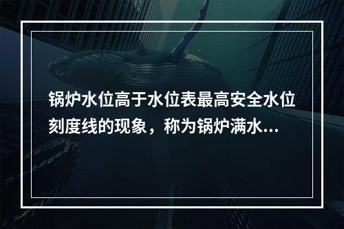 锅炉水位高于水位表最高安全水位刻度线的现象，称为锅炉满水。严