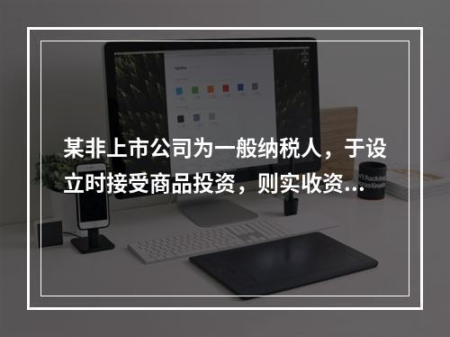 某非上市公司为一般纳税人，于设立时接受商品投资，则实收资本的