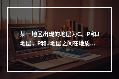 某一地区出现的地层为C、P和J地层，P和J地层之间在地质图上