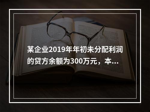 某企业2019年年初未分配利润的贷方余额为300万元，本年度