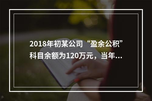 2018年初某公司“盈余公积”科目余额为120万元，当年实现