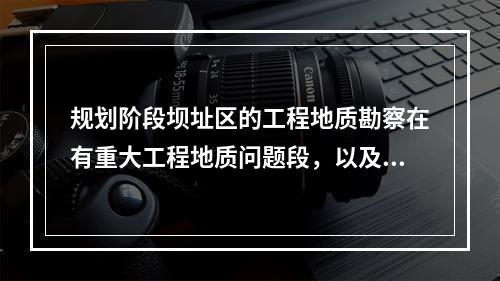 规划阶段坝址区的工程地质勘察在有重大工程地质问题段，以及近