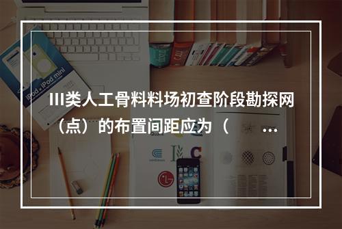 Ⅲ类人工骨料料场初查阶段勘探网（点）的布置间距应为（　　）