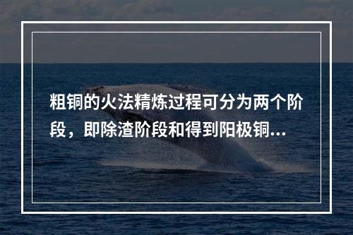 粗铜的火法精炼过程可分为两个阶段，即除渣阶段和得到阳极铜，两