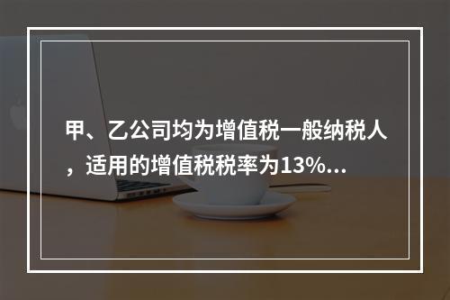 甲、乙公司均为增值税一般纳税人，适用的增值税税率为13%，甲