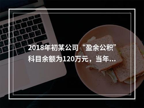 2018年初某公司“盈余公积”科目余额为120万元，当年实现