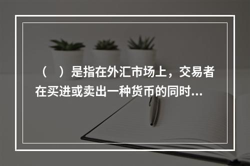 （　）是指在外汇市场上，交易者在买进或卖出一种货币的同时，卖