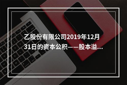 乙股份有限公司2019年12月31日的资本公积——股本溢价为