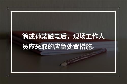 简述孙某触电后，现场工作人员应采取的应急处置措施。