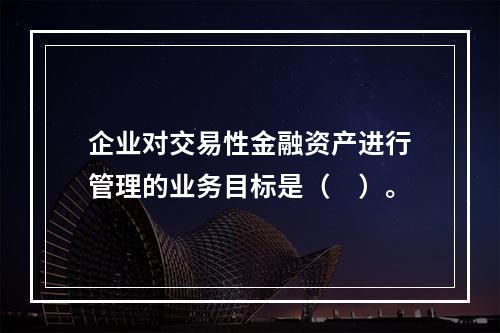 企业对交易性金融资产进行管理的业务目标是（　）。