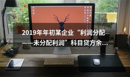 2019年年初某企业“利润分配——未分配利润”科目贷方余额为