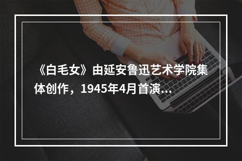 《白毛女》由延安鲁迅艺术学院集体创作，1945年4月首演。（