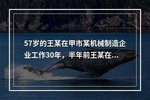 57岁的王某在甲市某机械制造企业工作30年，半年前王某在加工