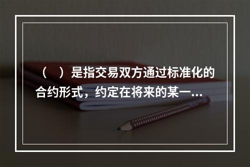 （　）是指交易双方通过标准化的合约形式，约定在将来的某一时日