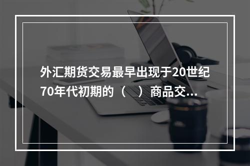 外汇期货交易最早出现于20世纪70年代初期的（　）商品交易所