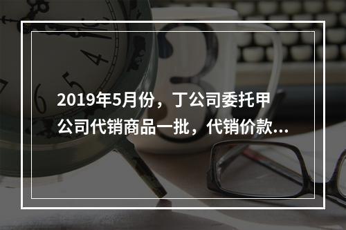 2019年5月份，丁公司委托甲公司代销商品一批，代销价款为3