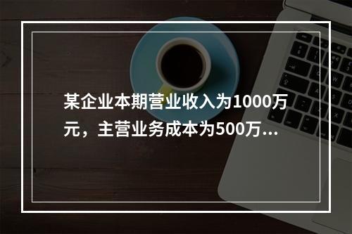 某企业本期营业收入为1000万元，主营业务成本为500万元，