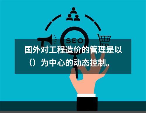 国外对工程造价的管理是以（）为中心的动态控制。