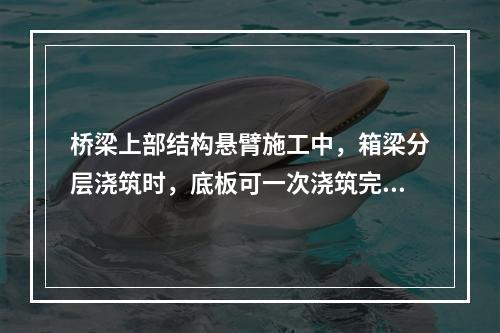 桥梁上部结构悬臂施工中，箱梁分层浇筑时，底板可一次浇筑完成，