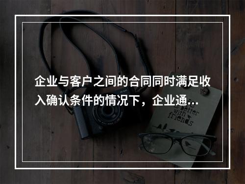 企业与客户之间的合同同时满足收入确认条件的情况下，企业通常应