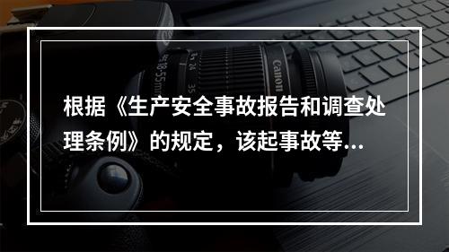 根据《生产安全事故报告和调查处理条例》的规定，该起事故等级为