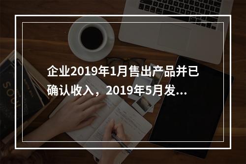 企业2019年1月售出产品并已确认收入，2019年5月发生销