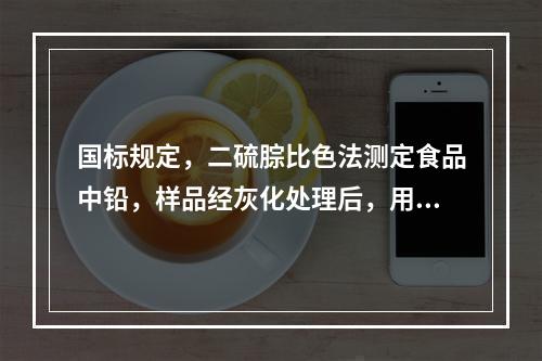 国标规定，二硫腙比色法测定食品中铅，样品经灰化处理后，用于溶