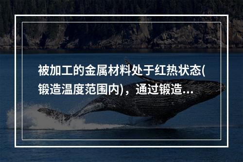 被加工的金属材料处于红热状态(锻造温度范围内)，通过锻造设备