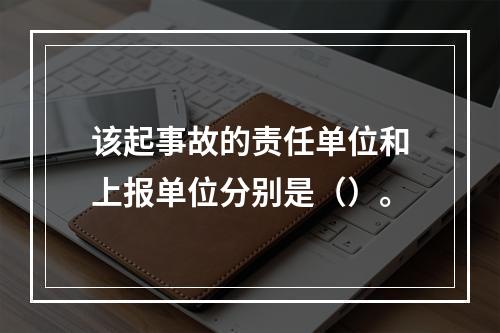 该起事故的责任单位和上报单位分别是（）。