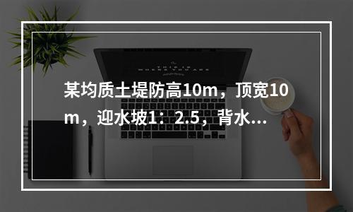 某均质土堤防高10m，顶宽10m，迎水坡1：2.5，背水坡