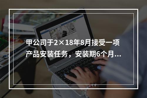 甲公司于2×18年8月接受一项产品安装任务，安装期6个月，合