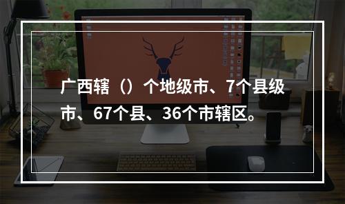 广西辖（）个地级市、7个县级市、67个县、36个市辖区。