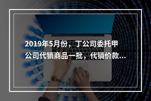 2019年5月份，丁公司委托甲公司代销商品一批，代销价款为3