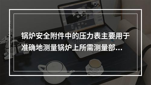 锅炉安全附件中的压力表主要用于准确地测量锅炉上所需测量部位压