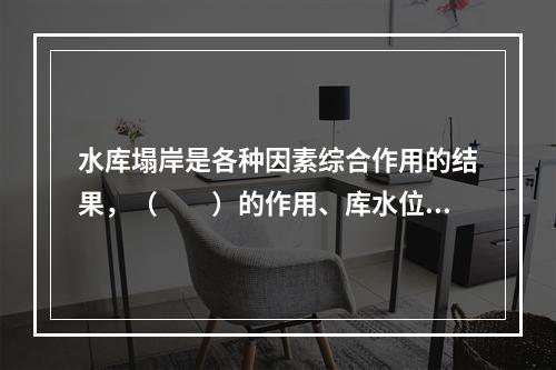 水库塌岸是各种因素综合作用的结果，（　　）的作用、库水位变