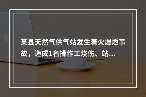 某县天然气供气站发生着火爆燃事故，造成1名操作工烧伤、站内储