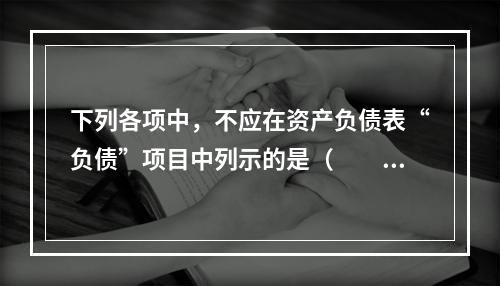 下列各项中，不应在资产负债表“负债”项目中列示的是（　　）。