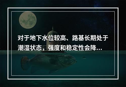 对于地下水位较高、路基长期处于潮湿状态，强度和稳定性会降低，