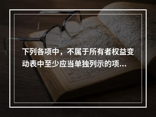 下列各项中，不属于所有者权益变动表中至少应当单独列示的项目是