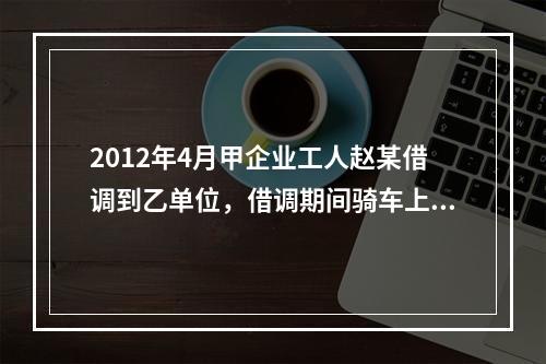 2012年4月甲企业工人赵某借调到乙单位，借调期间骑车上班始