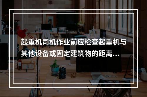 起重机司机作业前应检查起重机与其他设备或固定建筑物的距离，以